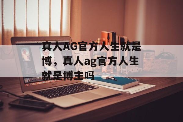 真人AG官方人生就是博，真人ag官方人生就是博主吗