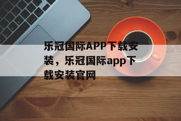 乐冠国际APP下载安装，乐冠国际app下载安装官网